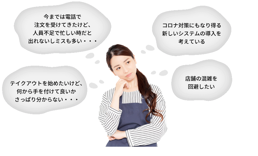 テイクアウトを始めたいけど、何から手を付けて良いかさっぱり分からない・・・今までは電話で注文を受けてきたけど、人員不足で忙しい時だと出れないしミスも多い・・・コロナ対策にもなり得る新しいシステムの導入を考えている 店舗の混雑を回避したい